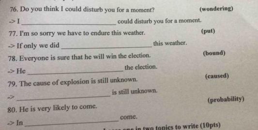 Do you think I could disturb you for a moment? (wondering) 
_could disturb you for a moment. 
77. I'm so sorry we have to endure this weather. (put) 
-> If only we did _this weather. 
78. Everyone is sure that he will win the election. (bound) 
He _the election. 
79. The cause of explosion is still unknown. (caused) 
_ 
is still unknown. 
80. He is very likely to come. (probability) 
_ 
come. 
In 
w o pics to w rite (10pts)