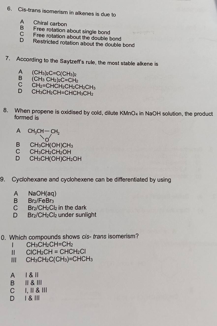 Cis-trans isomerism in alkenes is due to
A Chiral carbon
B Free rotation about single bond
C Free rotation about the double bond
D Restricted rotation about the double bond
7. According to the Saytzeff's rule, the most stable alkene is
A (CH_3)_2C=C(CH_3)_2
B (CH_3CH_2)_2C=CH_2
C CH_2=CHCH_2CH_2CH_2CH_3
D CH_3CH_2CH=CHCH_3CH_2
8. When propene is oxidised by cold, dilute KMnO4 in NaOH solution, the product
formed is
A CH_3CH-CH_2
B CH_3CH(OH)CH_3
C CH_3CH_2CH_2OH
D CH_3CH(OH)CH_2OH
9. Cyclohexane and cyclohexene can be differentiated by using
A NaOH(aq)
B Br_2/FeBr_3
C Br_2/CH_2Cl_2 in the dark
D Br_2/CH_2Cl_2 under sunlight
0. Which compounds shows cis- trans isomerism?
| CH_3CH_2CH=CH_2
Ⅱ ClCH_2CH=CHCH_2Cl
III CH_3CH_2C(CH_3)=CHCH_3
A I & l
B I &Ⅲ
C I, II & III
D I & III