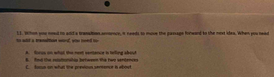 When you need to add a transition sentence, it needs to move the passage forward to the next idea. When you need
to add a transition word, you need to-
A. forus on what the next sentence is telling about
B. find the relationship between the two sentences
C. forus on what the previous sentence is about