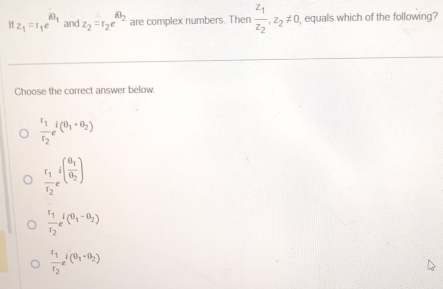 z_1=r_1e^(iθ _1) and z_2=r_2e^(iθ _2) are complex numbers. Then frac z_1z_2, z_2!= 0 , equals which of the following?
Choose the correct answer below.
frac r_1r_2_i(θ _1+θ _2)
frac r_1r_2e^((frac θ _1)θ _2)
frac r_1r_2r_2r_(θ _1-θ _2)
frac r_1r_2e^(i(θ _1)+θ _2)