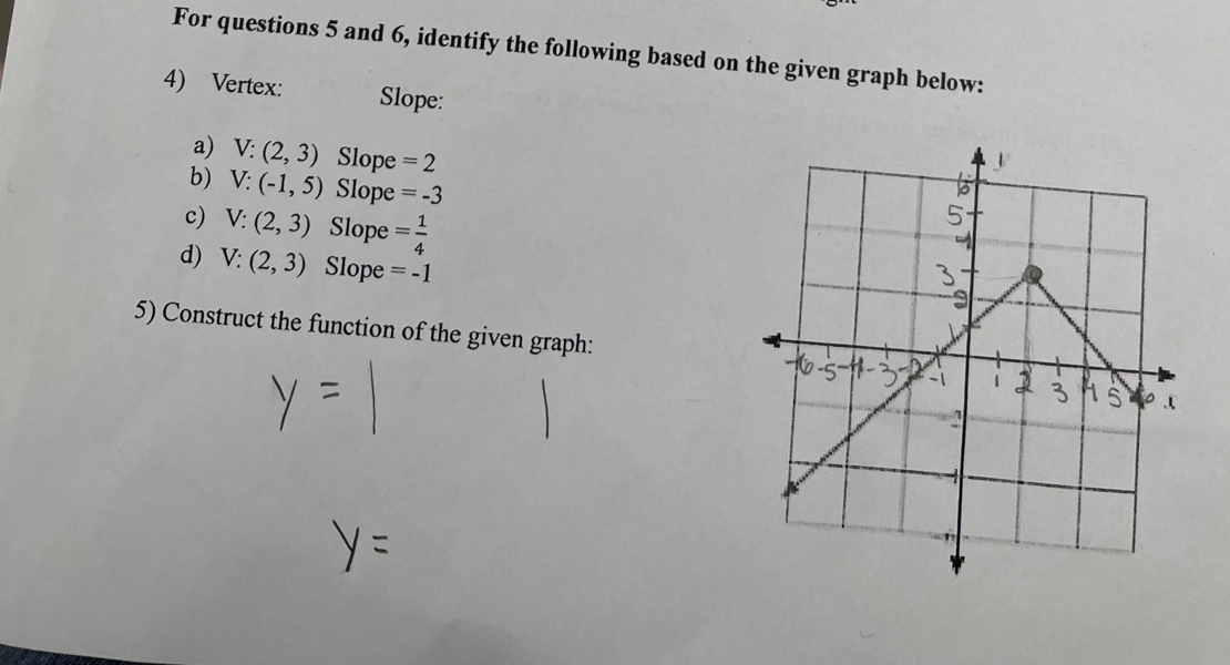 For questions 5 and 6, identify the following based on the given graph below: 
4) Vertex: Slope: 
a) V:(2,3) Slope =2
b) V:(-1,5) Slope =-3
c) V:(2,3) Slope = 1/4 
d) V:(2,3) Slope =-1
5) Construct the function of the given graph: