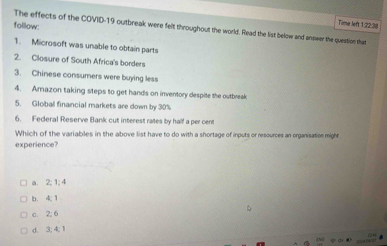 Time left
follow: 1:22:38 
The effects of the COVID-19 outbreak were felt throughout the world. Read the list below and answer the question that
1. Microsoft was unable to obtain parts
2. Closure of South Africa's borders
3. Chinese consumers were buying less
4. Amazon taking steps to get hands on inventory despite the outbreak
5. Global financial markets are down by 30%
6. Federal Reserve Bank cut interest rates by half a per cent
Which of the variables in the above list have to do with a shortage of inputs or resources an organisation might
experience?
a. 2; 1; 4
b. 4; 1
c. 2; 6
d. 3; 4; 1
22:41
2024/08/07