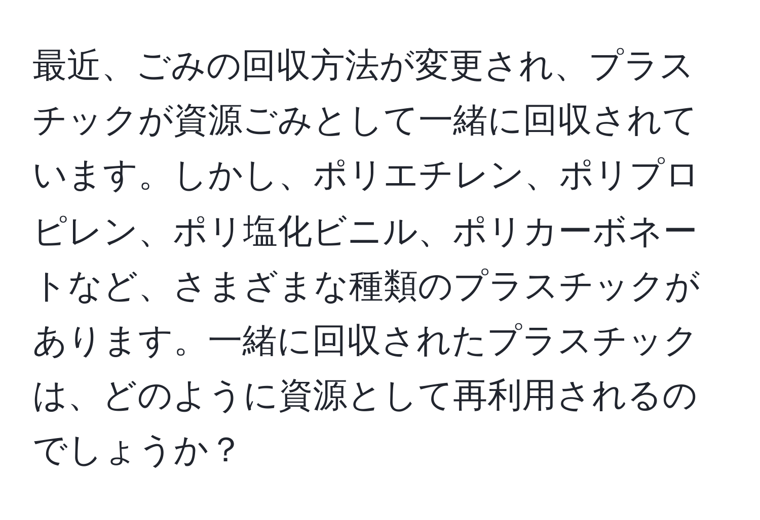 最近、ごみの回収方法が変更され、プラスチックが資源ごみとして一緒に回収されています。しかし、ポリエチレン、ポリプロピレン、ポリ塩化ビニル、ポリカーボネートなど、さまざまな種類のプラスチックがあります。一緒に回収されたプラスチックは、どのように資源として再利用されるのでしょうか？