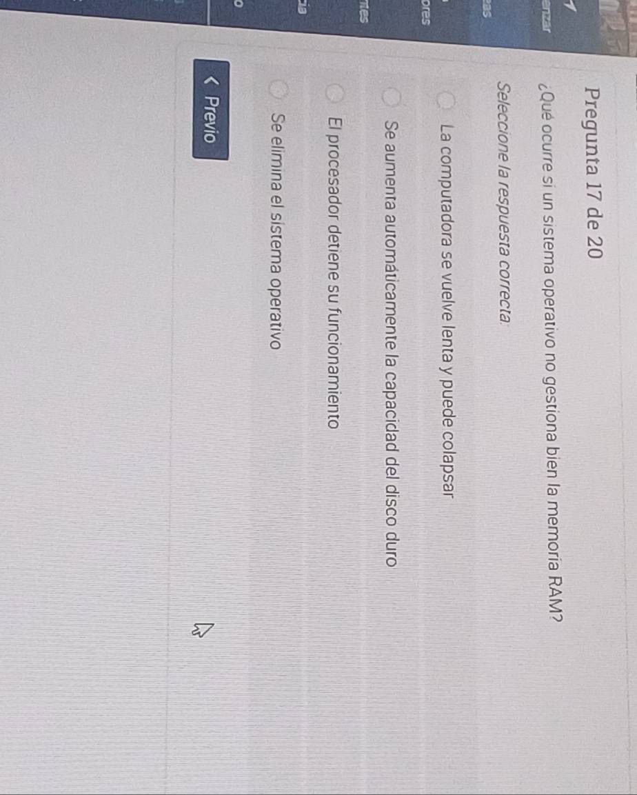 Pregunta 17 de 20
enzár ¿Qué ocurre si un sistema operativo no gestiona bien la memoria RAM?
Seleccione la respuesta correcta:
as
La computadora se vuelve lenta y puede colapsar
ores
Se aumenta automáticamente la capacidad del disco duro
nes
El procesador detiene su funcionamiento
Se elimina el sistema operativo
Previo