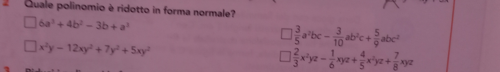Quale polinomio è ridotto in forma normale?
|6a^3+4b^2-3b+a^3
□ x^2y-12xy^2+7y^2+5xy^2
□  3/5 a^2bc- 3/10 ab^2c+ 5/9 abc^2
□  2/3 x^2yz- 1/6 xyz+ 4/5 x^2yz+ 7/8 xyz