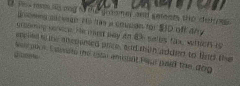 Pox rse tisang to the gromer and seleets the deh x 
Bsoming suckeon He has a coupan for $ ID off any 
utoning service. He mand pay an 83 sales fax, which is 
epplied to the discpented price, and then added to lind the 
d tst pice Estimate the fstal amennt Paul pid the dog