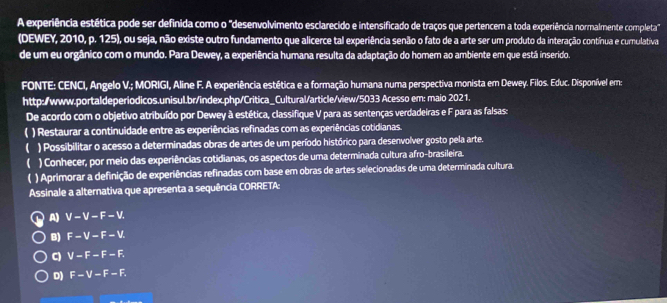 A experiência estética pode ser definida como o "desenvolvimento esclarecido e intensificado de traços que pertencem a toda experiência normalmente completa"
(DEWEY, 2010, p. 125), ou seja, não existe outro fundamento que alicerce tal experiência senão o fato de a arte ser um produto da interação contínua e cumulativa
de um eu orgânico com o mundo. Para Dewey, a experiência humana resulta da adaptação do homem ao ambiente em que está inserido
FONTE: CENCI, Angelo V.; MORIGI, Aline F. A experiência estética e a formação humana numa perspectiva monista em Dewey. Filos. Educ. Disponível em:
http:/www.portaldeperiodicos.unisul.br/index.php/Critica_Cultural/article/view/5033 Acesso em: maio 2021.
De acordo com o objetivo atribuído por Dewey à estética, classifique V para as sentenças verdadeiras e F para as falsas:
) Restaurar a continuidade entre as experiências refinadas com as experiências cotidianas.
 ) Possibilitar o acesso a determinadas obras de artes de um período histórico para desenvolver gosto pela arte.
) Conhecer, por meio das experiências cotidianas, os aspectos de uma determinada cultura afro-brasileira.
) Aprimorar a definição de experiências refinadas com base em obras de artes selecionadas de uma determinada cultura.
Assinale a alternativa que apresenta a sequência CORRETA:
A) V-V-F-V.
B) F-V-F-V.
C) V-F-F-F. 
D) F-V-F-F.