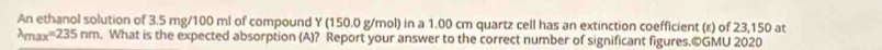 An ethanol solution of 3.5 mg/100 ml of compound Y (150.0 g/mol) in a 1.00 cm quartz cell has an extinction coefficient (ε) of 23,150 at 
A ax^(235)nm. What is the expected absorption (A)? Report your answer to the correct number of significant figures.©GMU 2020