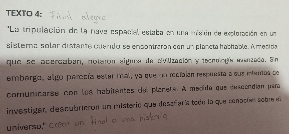 TEXTO 4: 
'La tripulación de la nave espacial estaba en una misión de exploración en un 
sistema solar distante cuando se encontraron con un planeta habitable. A medida 
que se acercaban, notaron signos de civilización y tecnología avanzada. Sin 
embargo, algo parecía estar mal, ya que no recibían respuesta a sus intentos de 
comunicarse con los habitantes del planeta. A medida que descendían para 
investigar, descubrieron un misterio que desafiaría todo lo que conocían sobre el 
universo."