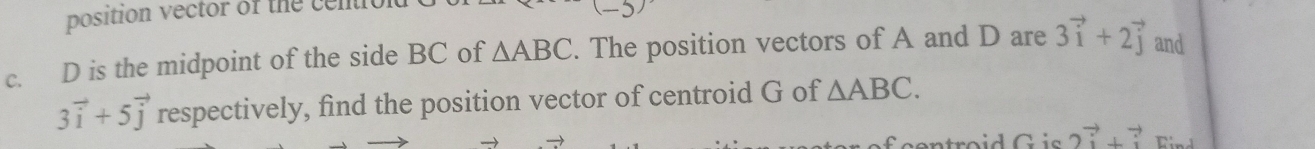 position vector of the cention 
c. D is the midpoint of the side BC of △ ABC. The position vectors of A and D are 3vector i+2vector j and
3vector i+5vector j respectively, find the position vector of centroid G of △ ABC.
2vector i+vector i Find