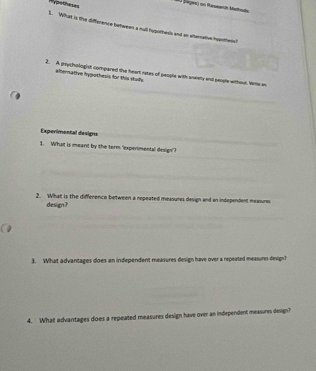 Hypotheses 
0 pages) on Research Methods: 
1. What is the difference between a null hypothesis and an alternative hypothesis? 
2. A psychologist compared the heart rates of people with anxiety and people without. Write an 
alternative hypothesis for this study. 
Experimental designs 
1. What is meant by the term ‘experimental design’? 
2. What is the difference between a repeated measures design and an independent measures 
design? 
3. What advantages does an independent measures design have over a repeated measures design? 
4. What advantages does a repeated measures design have over an independent measures design?