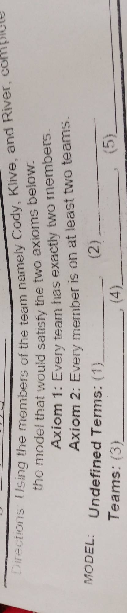Directions: Using the members of the team namely Cody, Klive, and River, complet 
the model that would satisfy the two axioms below: 
Axiom 1: Every team has exactly two members. 
Axiom 2: Every member is on at least two teams. 
MODEL: Undefined Terms: (1)_ , (2)_ 
Teams: (3)_ (4)_ 
,(5)_