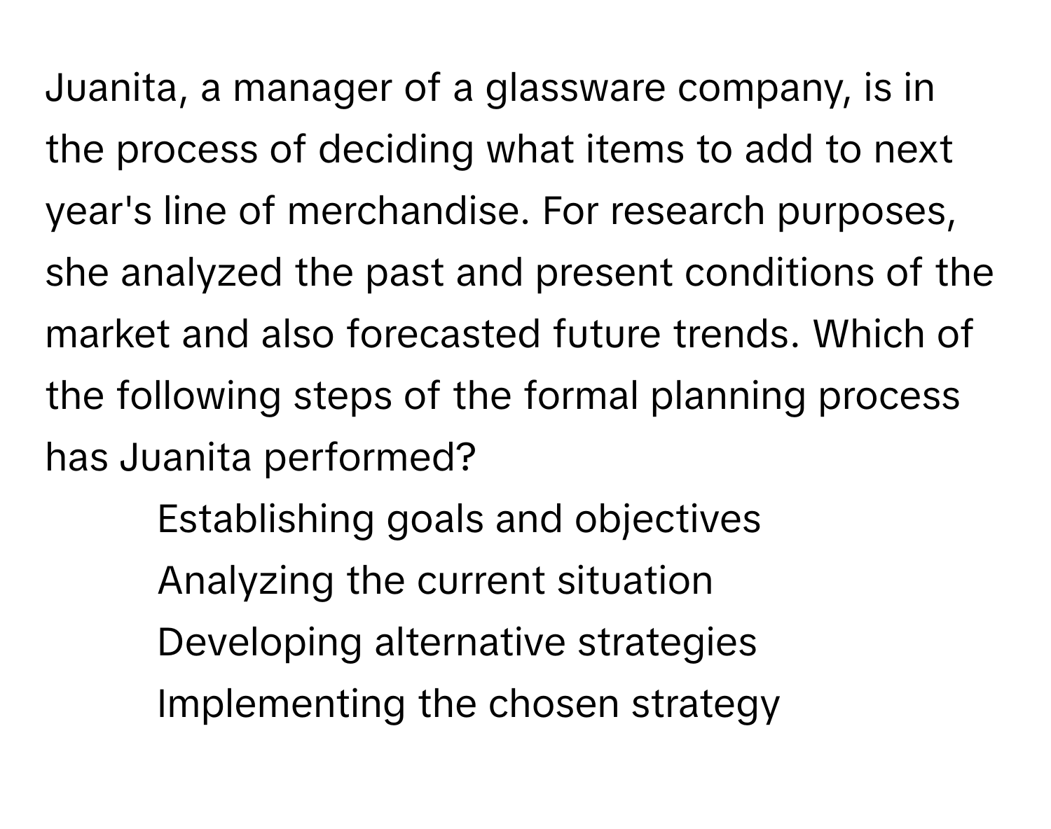 Juanita, a manager of a glassware company, is in the process of deciding what items to add to next year's line of merchandise. For research purposes, she analyzed the past and present conditions of the market and also forecasted future trends. Which of the following steps of the formal planning process has Juanita performed?

1) Establishing goals and objectives 
2) Analyzing the current situation 
3) Developing alternative strategies 
4) Implementing the chosen strategy