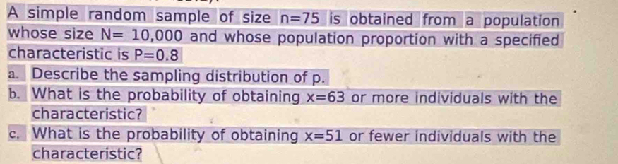 A simple random sample of size n=75 is obtained from a population 
whose size N=10,000 and whose population proportion with a specified 
characteristic is P=0.8
a. Describe the sampling distribution of p. 
b. What is the probability of obtaining x=63 or more individuals with the 
characteristic? 
c. What is the probability of obtaining x=51 or fewer individuals with the 
characteristic?