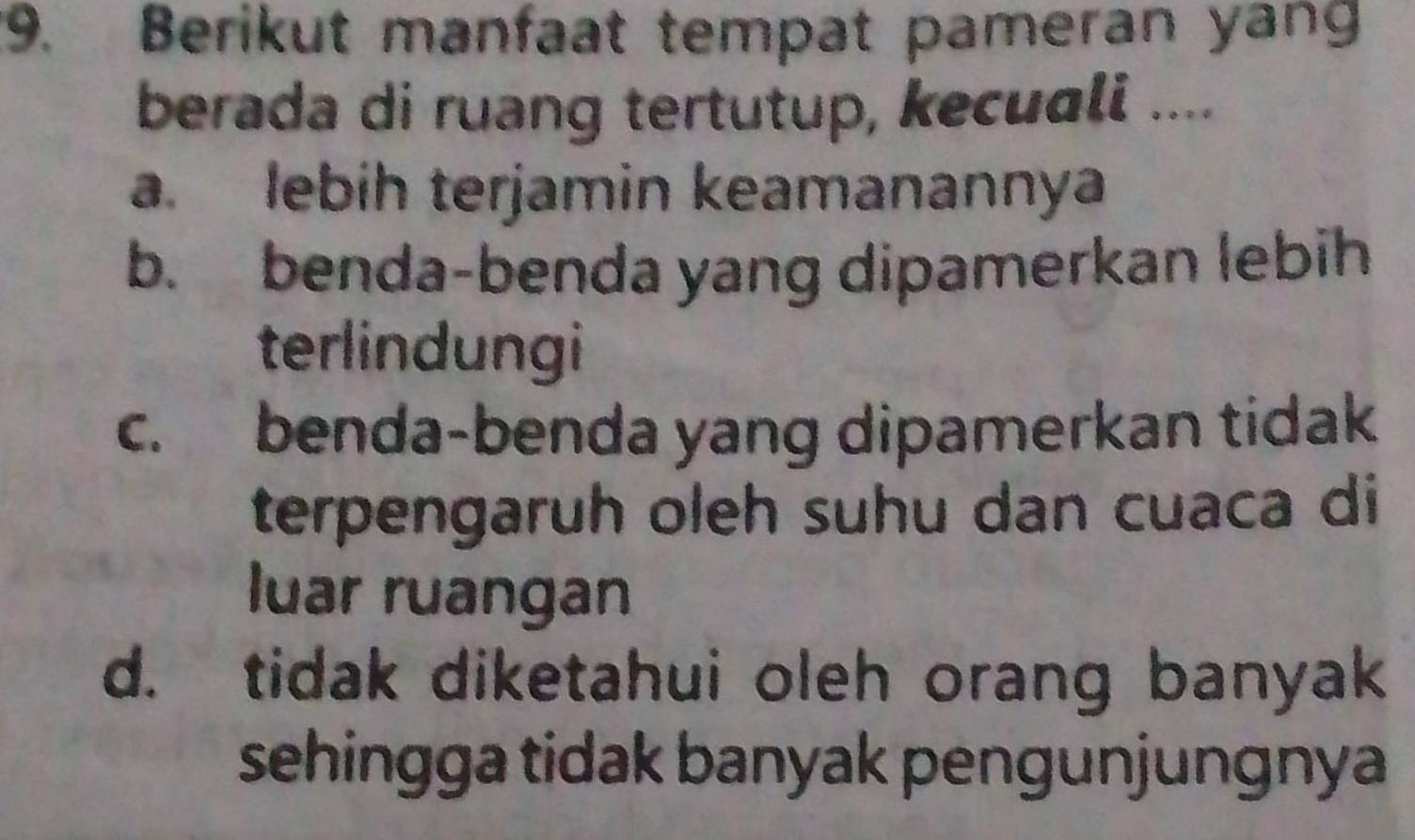 Berikut manfaat tempat pameran yang
berada di ruang tertutup, kecuali ....
a. lebih terjamin keamanannya
b. benda-benda yang dipamerkan lebih
terlindungi
c. benda-benda yang dipamerkan tidak
terpengaruh oleh suhu dan cuaca di
luar ruangan
d. tidak diketahui oleh orang banyak
sehingga tidak banyak pengunjungnya