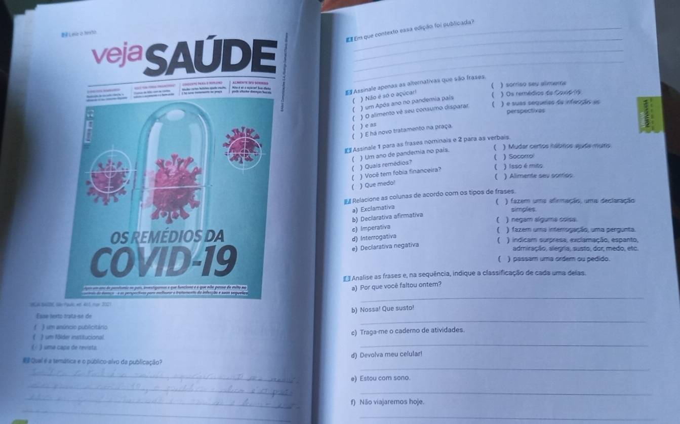 Em que contexto essa edição foi publicada?
EL ee a texti
vejaSAUDE___
E Assinale apenas as alternativas que são frases.

) sorriso seu almara
 ) Não é só o açúcar!
) Os remédios de Coxié (9
( ) um Após ano no pandemia país
) O alimento vê seu consumo disparar  ) é suas séqunos de infecção as
perspectives
( ) e as
 ) E há novo tratamento na praça.
I Assinale 1 para as frases nominais e 2 para as verbais.
) Um ano de pandemia no país. ( ) Mudar certos hábitics auda muto
( ) Socorro
) Quais remédios?
 ) Você tem fobia financeira?
( ) Isso é mito
 ) Alimente sev soníos
( ) Que medo!
Relacione as colunas de acordo com os tipos de frases.
( ) fazem uma alinmação, uma declaração
a) Exclamativa
simples.
b) Declarativa afirmativa
( ) negam alguma csisa.
c) Imperativa
 ) fazem uma interogação, uma pergunta.
d) Interrogativa
( ) indicam surpresa, exclamação, espanto,
e) Declarativa negativa
admiração, alegia, susto, dor, medo, etc.
( ) passam uma ordem ou pedido.
Analise as frases e, na sequência, indique a classificação de cada uma delas.
_
a) Por que você faltou ontem?
NGN SA
b) Nossa! Que susto!
Esse terto trata-se de
( ) um anúncio publicitário
_
 um fôlder institucional. c) Traga-me o caderno de atividades.
( ) uma capa de revista
_
_
# Qual é a semática e o público-alvo da publicação? d) Devolva meu celular!
_
_
e) Estou com sono.
_
_
_
f) Não viajaremos hoje.
_