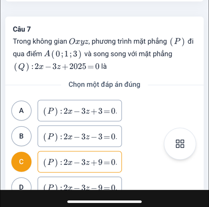 Trong không gian Oxyz, phương trình mặt phẳng (P) đi
qua điểm A(0;1;3) và song song với mặt phẳng
(Q):2x-3z+2025=0 là
Chọn một đáp án đúng
A (P):2x-3z+3=0.
B (P):2x-3z-3=0.
C (P):2x-3z+9=0.
D (P):2x-3z-9=0