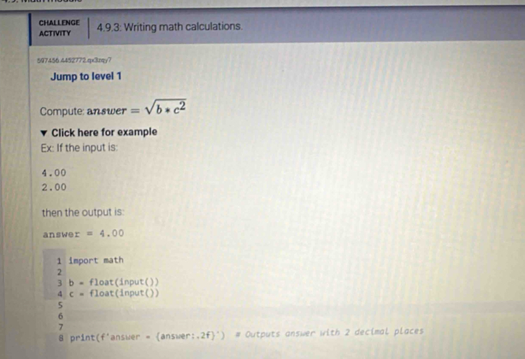 CHALLENGE 
ACTIVITY 4.9.3: Writing math calculations. 
597456.4452772.qx3zqy7 
Jump to level 1 
Compute: answer =sqrt(b*c^2)
Click here for example 
Ex: If the input is:
4.00
2.00
then the output is: 
answe r=4.00
1 import math 
2 
3 b= float(input()) 
4 c= float(input()) 
5 
6 
7 
8 print(f'answer = answer:.2f') # Outputs answer with 2 decimal places