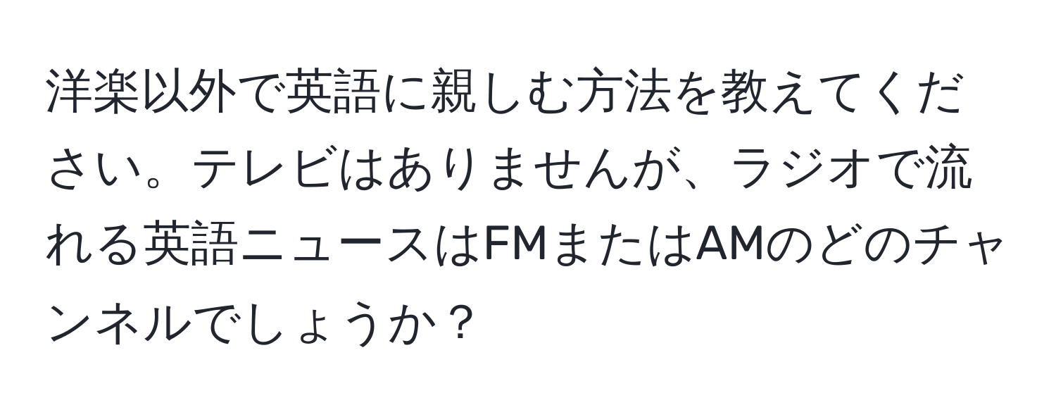 洋楽以外で英語に親しむ方法を教えてください。テレビはありませんが、ラジオで流れる英語ニュースはFMまたはAMのどのチャンネルでしょうか？