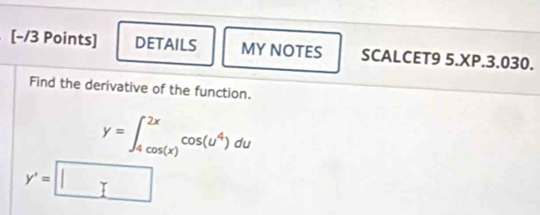 DETAILS MY NOTES SCALCET9 5.XP.3.030. 
Find the derivative of the function.
y=∈t _(4cos (x))^(2x)cos (u^4)du
y'=□