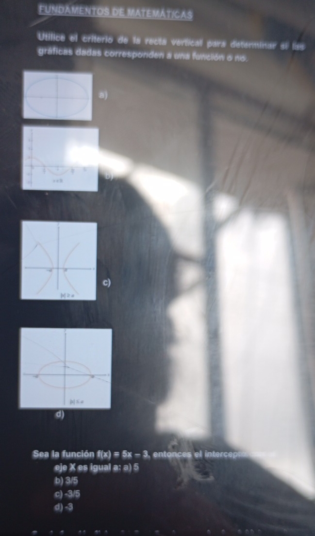 FUNDAMENTOS DE MATEMÁTICAS
Utilice el criterio de la recta vertical para detenminar si las
gráficas dadas corresponden a una función o no.
)
)
Sea la función f(x)=5x-3 entonces el intercep
eje X es igual a; a) 5
b) 3/5
c) -3/5
d) -3