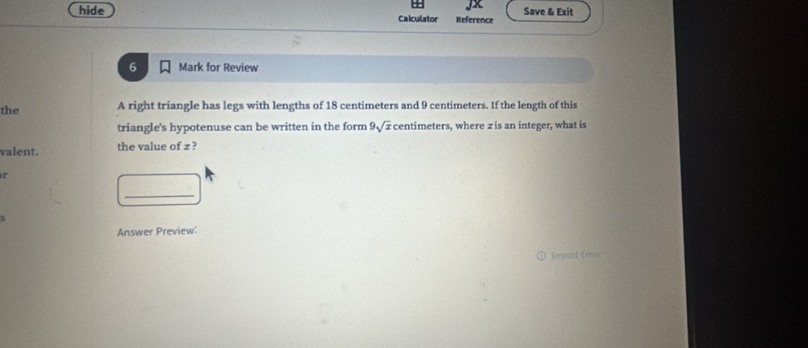 Jx 
hide Caiculator Reference Save & Exit 
6 Mark for Review 
the A right triangle has legs with lengths of 18 centimeters and 9 centimeters. If the length of this 
triangle's hypotenuse can be written in the form 9sqrt(x) centimeters, where z is an integer, what is 
valent. the value of z ? 
r 
_ 
s 
Answer Preview: 
Reacrt Error