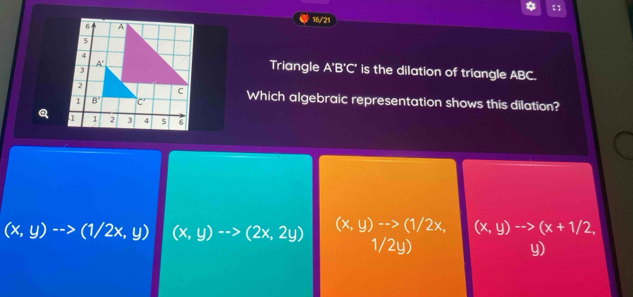 【 
16/21
Triangle A'B'C' is the dilation of triangle ABC.
Which algebraic representation shows this dilation?
Q
(x,y)-->(1/2x,y) (x,y)-->(2x,2y) (x,y)-->(1/2x, (x,y)to (x+1/2,
1/2y)
y)