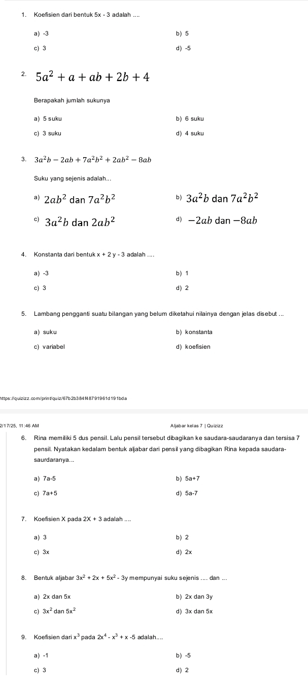 Koefisien dari bentuk 5x - 3 adalah ...
a) -3 b) 5
c) 3 d)-5
2. 5a^2+a+ab+2b+4
Berapakah jumlah sukunya
a) 5 suku b) 6 suku
c) 3 suku d) 4 suku
3. 3a^2b-2ab+7a^2b^2+2ab^2-8ab
Suku yang sejenis adalah..
a) 2ab^2dan7a^2b^2 b) 3a^2bdan7a^2b^2
c) 3a^2bdan2ab^2 ab dan -8ab
d) -2
4. Konstanta dari bentuk x+2y-3 adalah ....
a) -3 b)1
c) 3 d) 2
5. Lambang pengganti suatu bilangan yang belum diketahui nilainya dengan jelas disebut ...
a) suku b) konstanta
c) variabel d)koefisien
2/1 7/25, 11:46 AM Aljabar kelas 7 | Quizizz
6. Rina memiliki 5 dus pensil. Lalu pensil tersebut dibagikan ke saudara-saudaranya dan tersisa 7
pensil. Nyatakan kedalam bentuk aljabar dari pensil yang dibagikan Rina kepada saudara-
saurdaranya...
a) b )
c)
d)
7. Koefisien X pada 2X+3 adalah
a) 3 b) 2
c) 3x d) 2x
8. Bentuk aljabar 3x^2+2x+5x^2-3y mempunyai suku sejenis .... dan ...
a) 2x dan 5x b) 2xdan3y
c) 3x^2 dan 5x^2 d) 3xdan5x
9. Koefisien dari x^3 pada 2x^4-x^3+x-5 adalah....
a) -1 b -5
c) 3 d) 2