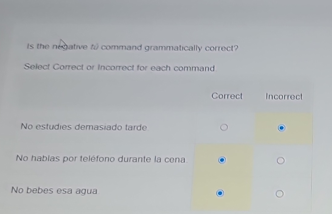 Is the negative to command grammatically correct?
Select Correct or Incorrect for each command.
Correct Incorrect
No estudies demasiado tarde
No hablas por teléfono durante la cena.
No bebes esa agua