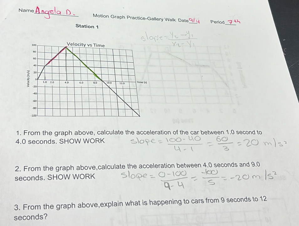 Name 
Motion Graph Practice-Gallery Walk Date_ Period 
Station 1 
_ 
1. From the graph above, calculate the acceleration of the car between 1.0 second to
4.0 seconds. SHOW WORK 
2. From the graph above,calculate the acceleration between 4.0 seconds and 9.0
seconds. SHOW WORK 
3. From the graph above,explain what is happening to cars from 9 seconds to 12
seconds?