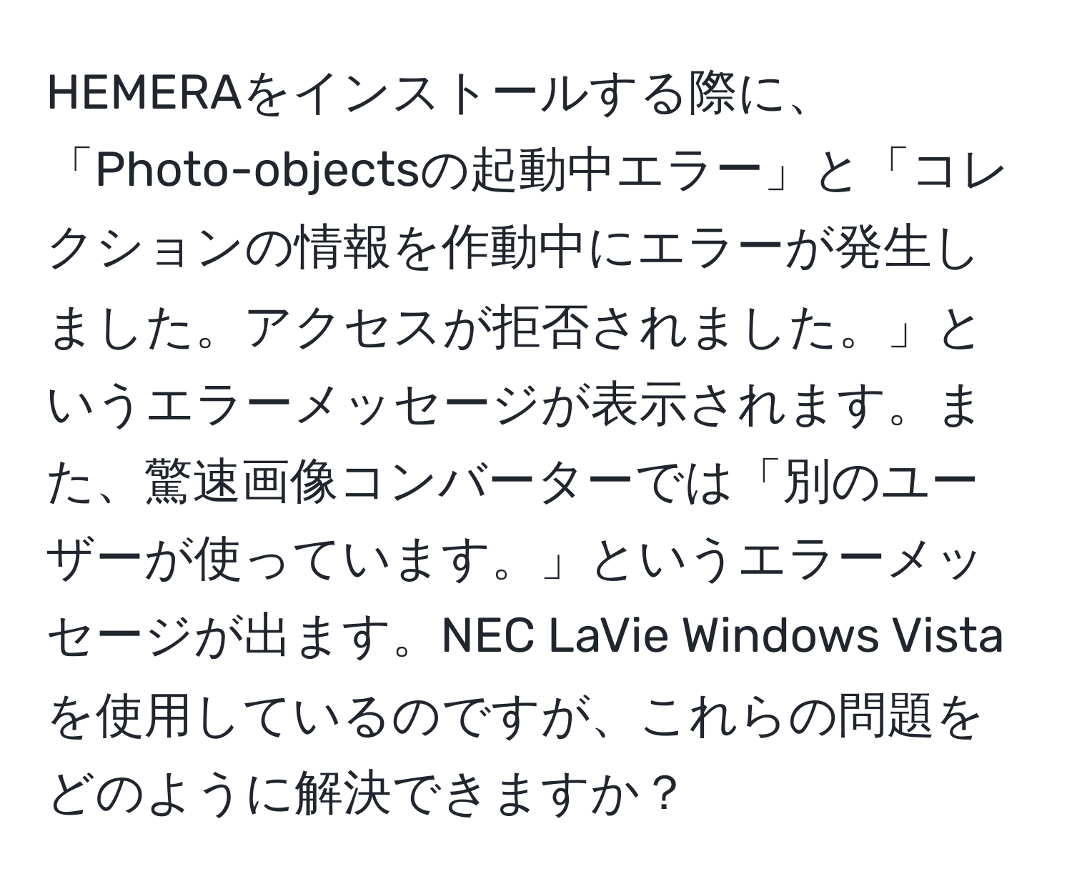 HEMERAをインストールする際に、「Photo-objectsの起動中エラー」と「コレクションの情報を作動中にエラーが発生しました。アクセスが拒否されました。」というエラーメッセージが表示されます。また、驚速画像コンバーターでは「別のユーザーが使っています。」というエラーメッセージが出ます。NEC LaVie Windows Vistaを使用しているのですが、これらの問題をどのように解決できますか？