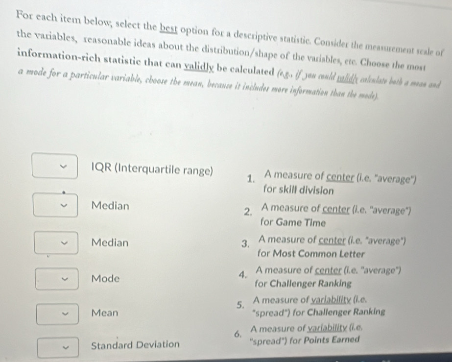 For each item below; select the best option for a descriptive statistic. Consider the measurement scale of 
the variables, reasonable ideas about the distribution/shape of the variables, etc. Choose the most 
information-rich statistic that can validly be calculated (e.g. if you could ralidly calculate both a mean and 
a mode for a particular variable, choose the mean, because it includes more information than the mode). 
IQR (Interquartile range) 1. A measure of center (i.e. "average'') 
for skill division 
Median A measure of center (i.e. "average') 
2, 
for Game Time 
Median 3. A measure of center (i.e. "average") 
for Most Common Letter 
4. A measure of center (i.e. "average") 
Mode for Challenger Ranking 
5. A measure of variability (i.e. 
Mean "spread") for Challenger Ranking 
6. A measure of variability (i.e. 
Standard Deviation “spread") for Points Earned