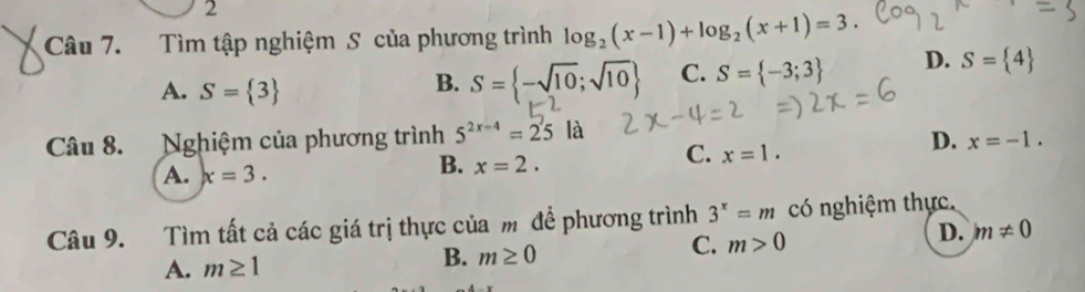 Tìm tập nghiệm S của phương trình log _2(x-1)+log _2(x+1)=3.
A. S= 3
B. S= -sqrt(10);sqrt(10) C. S= -3;3 D. S= 4
Câu 8. Nghiệm của phương trình 5^(2x-4)=25 là
C. x=1.
D. x=-1.
A. x=3.
B. x=2. 
Câu 9. Tìm tất cả các giá trị thực của m để phương trình 3^x=m có nghiệm thực,
D.
A. m≥ 1
B. m≥ 0
C. m>0 m!= 0