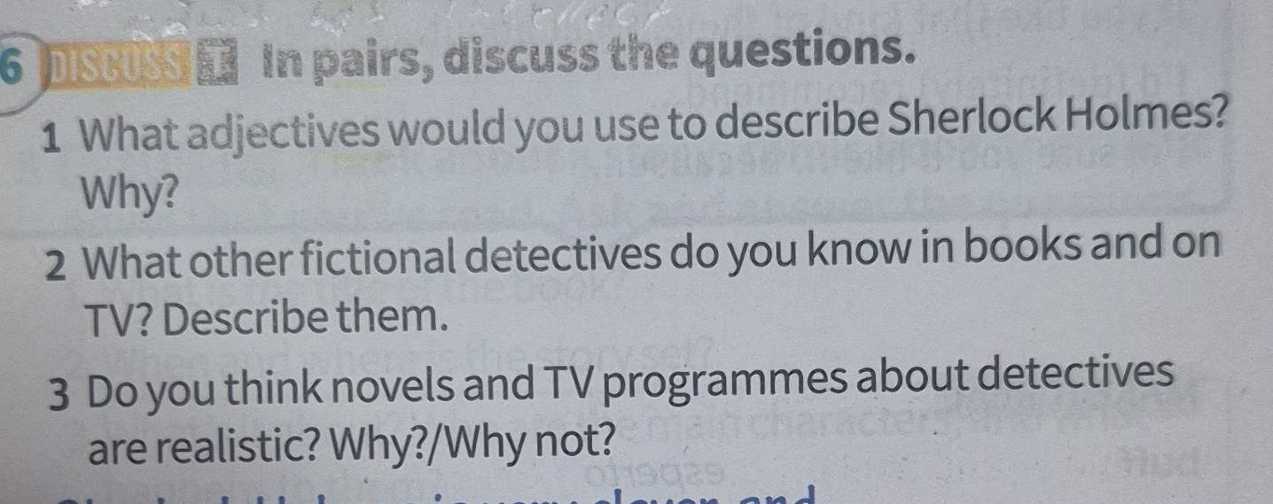 psu In pairs, discuss the questions. 
1 What adjectives would you use to describe Sherlock Holmes? 
Why? 
2 What other fictional detectives do you know in books and on 
TV? Describe them. 
3 Do you think novels and TV programmes about detectives 
are realistic? Why?/Why not?