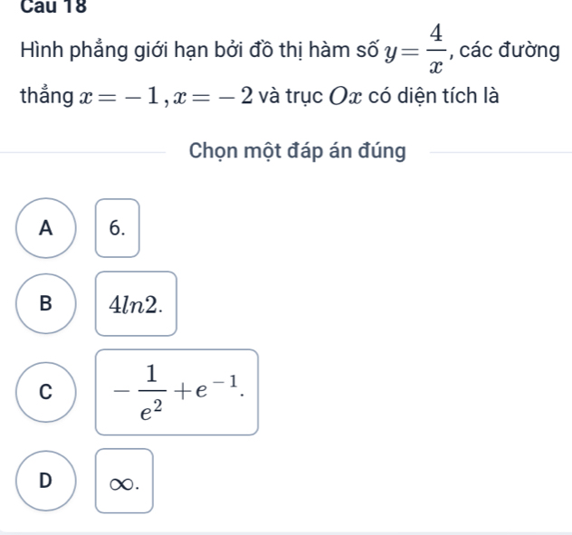 Cau 18
Hình phẳng giới hạn bởi đồ thị hàm số y= 4/x  , các đường
thẳng x=-1, x=-2 và trục Ox có diện tích là
Chọn một đáp án đúng
A 6.
B 4ln2.
C - 1/e^2 +e^(-1).
D ∞.