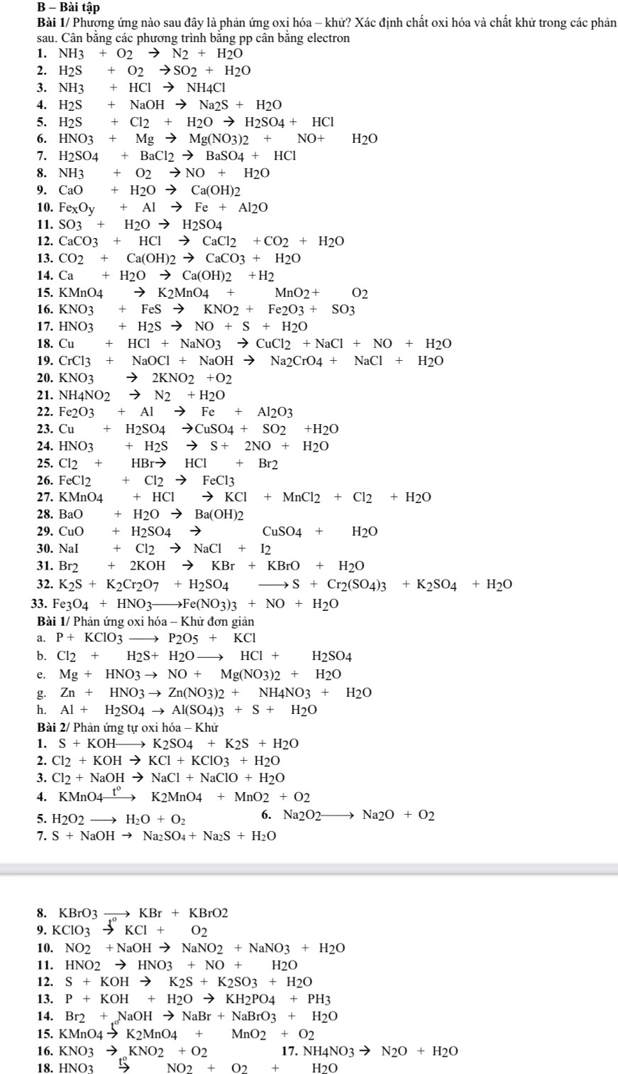 Bài tập
Bài 1/ Phương ứng nào sau đây là phản ứng oxi hóa - khử? Xác định chất oxi hóa và chất khử trong các phản
sau. Cân bằng các phương trình bằng pp cân bằng electron
1. NH3+O2to N2+H2O
2. H_2S+O_2to SO_2+H_2O
3. NH3+HClto NH4Cl
4. H_2S+NaOHto Na_2S+H_2O
5. H_2S+Cl_2+H_2Oto H_2SO_4+HCl
6. HNO3+Mgto Mg(NO3)2+NO+H_2O
7. H_2SO_4+BaCl_2to BaSO_4+HCl
8. NH3+O2to NO+H2O
9. CaO+H_2Oto Ca(OH)2
10. Fe_xO_y+Alto Fe+Al_2O
11. SO_3+H_2Oto H_2SO_4
12. CaCO_3+HClto CaCl_2+CO_2+H_2O
13. CO_2+Ca(OH)_2to CaCO3+H_2O
14. Ca+H_2Oto Ca(OH)2+H_2
15. KMnO_4to K_2MnO_4+MnO_2+O_2
16. KNO3+FeSto KNO2+Fe2O3+SO3
17. HNO3+H_2Sto NO+S+H_2O
18. Cu+HCl+NaNO3to CuCl2+NaCl+NO+H_2O
19. CrCl3+NaOCl+NaOHto Na2CrO4+NaCl+H2O
20. KNO_3to 2KNO_2+O_2
21. NH_4NO_2to N_2+H_2O
22. Fe2O3+Alto Fe+Al2O3
23. Cu+H_2SO_4to CuSO_4+SO_2+H_2O
24. HNO3+H_2Sto S+2NO+H_2O
25. Cl_2+HBrto HCl+Br2
26. FeCl2+Cl2to FeCl3
27. KMnO_4+HClto KCl+MnCl_2+Cl_2+H_2O
28. BaO+H_2Oto Ba(OH)_2
29. CuO+H_2SO_4to CuSO_4+H_2O
30. NaI+Cl2to NaCl+I2
31. Br_2+2KOHto KBr+KBrO+H_2O
32. K_2S+K_2Cr_2O_7+H_2SO_4to S+Cr_2(SO_4)_3+K_2SO_4+H_2O
33. Fe_3O_4+HNO_3to Fe(NO_3)_3+NO+H_2O
Bài 1/ Phản ứng 0: ihia-Khirdc n giản
a. P+KClO_3to P_2O5+KCl
b. Cl_2+H_2S+H_2Oto HCl+H_2SO_4
e. Mg+HNO3to NO+Mg(NO3)2+H_2O
g. Zn+HNO3to Zn(NO3)2+NH4NO3+H_2O
h. Al+H_2SO_4to Al(SO_4)3+S+H_2O
Bài 2/ Phản ứng turoxihoa-Khir
1. S+KOHto K_2SO_4+K_2S+H_2O
2. Cl_2+KOHto KCl+KClO3+H_2O
3. Cl_2+NaOHto NaCl+NaClO+H_2O
4. KMnO4xrightarrow t°K2MnO4+MnO2+O2
5. H_2O_2to H_2O+O_2
6. Na_2O_2to Na_2O+O_2
7. S+NaOHto Na_2SO_4+Na_2S+H_2O
8. KBrO3to KBr+KBrO2
9. KCIO_3to KCI+O_2
10. NO2+NaOHto NaNO2+NaNO3+H2O
11. HNO2to HNO3+NO+H2O
12. S+KOHto K_2S+K_2SO_3+H_2O
13. P+KOH+H_2Oto KH_2PO_4+PH_3
14. Br_2+NaOHto NaBr+NaBrO_3+H_2O
15. KMnO_4to K_2MnO_4+MnO_2+O_2
16. KNO3to KNO2+O2 17.NH4NO3to N2O+H2O
18. HNO_3 7° NO2+O2+H2O