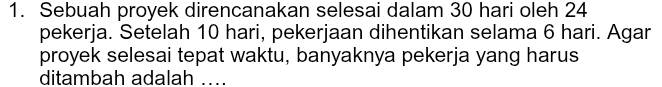 Sebuah proyek direncanakan selesai dalam 30 hari oleh 24
pekerja. Setelah 10 hari, pekerjaan dihentikan selama 6 hari. Agar 
proyek selesai tepat waktu, banyaknya pekerja yang harus 
ditambah adalah ....