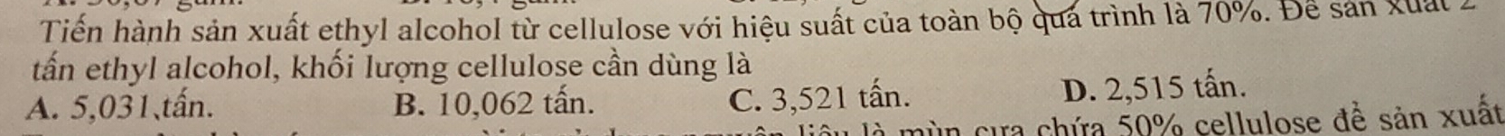 Tiền hành sản xuất ethyl alcohol từ cellulose với hiệu suất của toàn bộ qua trình là 70%. Để sản xuất .
tấn ethyl alcohol, khối lượng cellulose cần dùng là
A. 5,031, tấn. B. 10,062 tấn.
C. 3,521 tấn. D. 2,515 tấn.
l là mùn cựa chứa 50% cellulose đề sản xuất