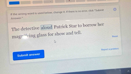 If the wrong word is used below, change it. If there is no error, click "Submit 
Answer." 
The detective aloud Patrick Star to borrow her 
magr*ving glass for show and tell. 
Reset 
Submit answer Report a problem