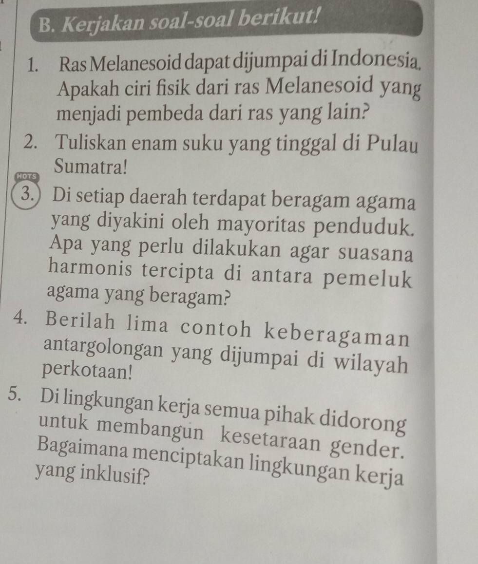 Kerjakan soal-soal berikut! 
1. Ras Melanesoid dapat dijumpai di Indonesia 
Apakah ciri fisik dari ras Melanesoid yang 
menjadi pembeda dari ras yang lain? 
2. Tuliskan enam suku yang tinggal di Pulau 
Sumatra! 

3.) Di setiap daerah terdapat beragam agama 
yang diyakini oleh mayoritas penduduk. 
Apa yang perlu dilakukan agar suasana 
harmonis tercipta di antara pemeluk 
agama yang beragam? 
4. Berilah lima contoh keberagaman 
antargolongan yang dijumpai di wilayah 
perkotaan! 
5. Di lingkungan kerja semua pihak didorong 
untuk membangun kesetaraan gender. 
Bagaimana menciptakan lingkungan kerja 
yang inklusif?