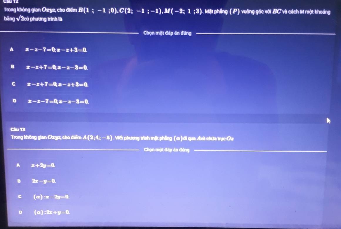 Cau 12
Trong không gian Ozyz, cho điểm B(1;-1;0), C(2;-1;-1), M(-2;1;3) 0. Mặt phầng (P) vuông góc với BC và cách M một khoảng
bằng sqrt(2) :có phương trình là
Chọn một đáp án đủng
A x-z-7=0; z-z+3=0
B x-z+7=0; z-z-3=0
C x-z+7=0; z-z+3=0
D x-z-7=0; z-z-3=0
Câu 13
Trong không gian Ozyz, cho điểm A(2;4;-5) Viết phương trình mặt phầng (α) đi qua Avà chứa trục Oz
Chọn một đáp ản đùng
A x+2y=0.
B 2x-y=0.
C (a):x-2y=0.
D (a):2x+y=0