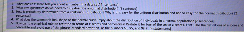 What does a z-score tell you about a number in a data set? [1 sentence] 
2. What two quantities do we need to fully describe a normal distribution? [1 sentence] 
3. How is probability determined from a continuous distribution? Why is this easy for the uniform distribution and not so easy for the normal distribution? [2 
sentences] 
4. What does the symmetric bell shape of the normal curve imply about the distribution of individuals in a normal population? [2 sentences] 
5. How can the empirical rule be restated in terms of z-scores and percentiles? Restate it for four of the seven z-scores. Hint: Use the definitions of z-score and 
percentile and avoid use of the phrase "standard deviation" or the numbers 68, 95, and 99.7: [4 statements]