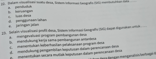 Dalam visualisasi suatu desa, Sistem Informasi Geografis (SIG) membutuhkan data_
a. penduduk
b. keruangan
c. luas desa
d. penggunaan lahan
e. jaringan jalan
23. Selain visualisasi profil desa, Sistem Informasi Geografis (SIG) dapat digunakan untuk . . . .
a. mengevaluasi program pembangunan desa
b. mendukung kerja sama pembangunan antardesa
c. menentukan keberhasilan pelaksanaan program desa
d. mendukung pengambilan keputusan dalam perencanaan desa
e menentukan secara mutlak keputusan dalam perencanaan desa
n desa dengan menganalisis berbagai d