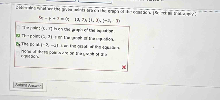 Determine whether the given points are on the graph of the equation. (Select all that apply.)
5x-y+7=0; (0,7),(1,3),(-2,-3)
The point (0,7) is on the graph of the equation.
The point (1,3) is on the graph of the equation.
The point (-2,-3) is on the graph of the equation.
None of these points are on the graph of the
equation.
Submit Answer