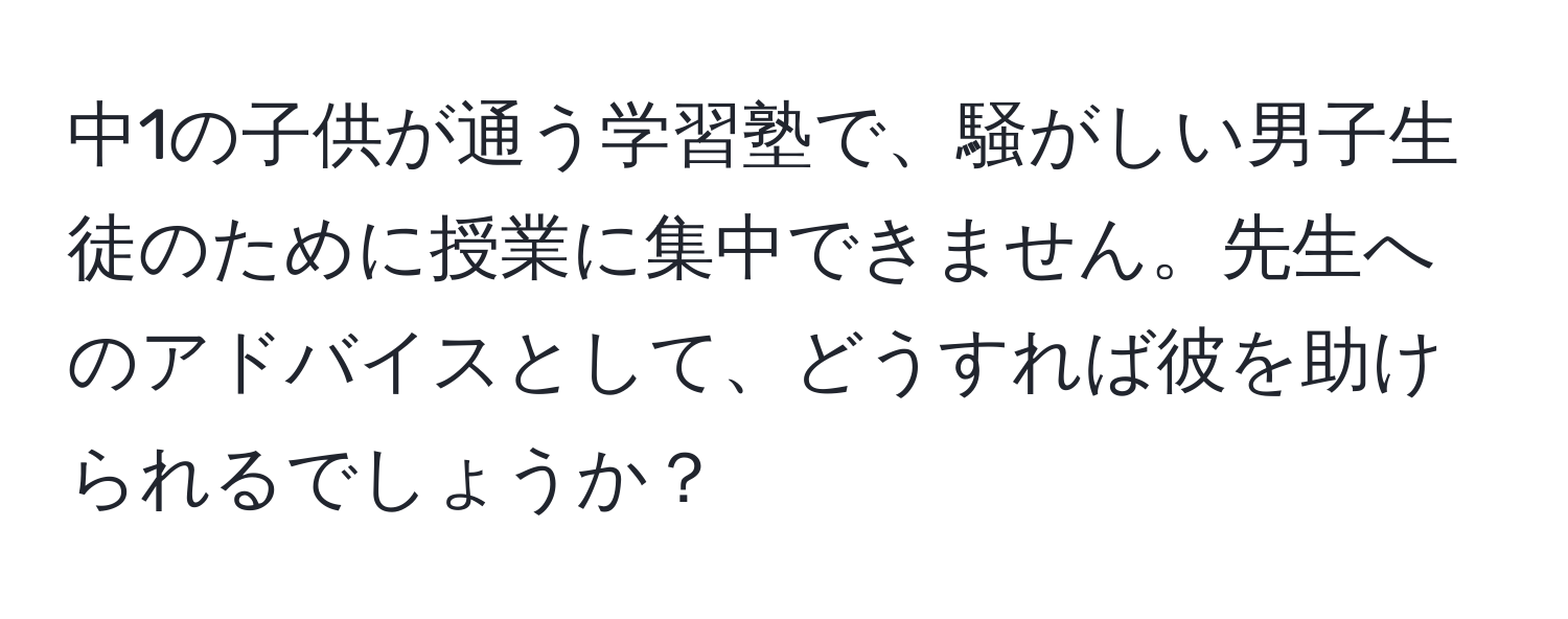 中1の子供が通う学習塾で、騒がしい男子生徒のために授業に集中できません。先生へのアドバイスとして、どうすれば彼を助けられるでしょうか？