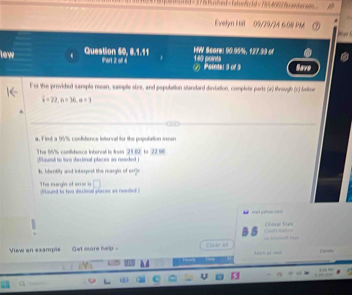 Bused=falseßcid=7854002&centerzn 
" 
Evelyn Hill 09/29/24 6:08 PM 
Question 50, 8.1.11 HW Score: 90, 95%, 127, 39 of 
lew Part 2 of 4 140 points 
Points; 9 of 9 Save 
For the provided sample mean, sample size, and population standard deviation, complete parts (a) through (s) below
overline x=22, n=36, o=3
a. Find a 95% confidence interval for the population mean 
The 95% confidence interval is from 21.02 to 22.98
(Round to two decimal places as needed.) 
b. Identify and interpret the margin of errr 
The margin of error is 
(Round to two decimal places as needed ) 
mail yahoo zom 
Clinical frials 
Conticnation 
= Müiht ége 
View an example Get more help - Clear all 
bdaru as coad Clatarkm 
Houry Dany 
é o f