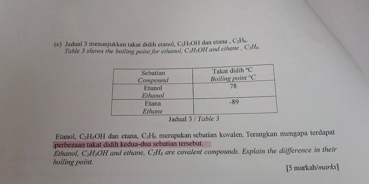 Jadual 3 menunjukkan takat didih etanol, C_2H_5OH I dan etana , C_2H_6.
Table 3 shows the boiling point for ethanol, C_2H_5OH and ethane , C₂H₆.
Etanol, C_2H_5OH dan etana, C_2H_6 merupakan sebatian kovalen. Terangkan mengapa terdapat
perbezaan takat didih kedua-dua sebatian tersebut.
Ethanol, C_2H_5OH and ethane, C_2H_6 are covalent compounds. Explain the diifference in their
boiling point.
[5 markah/marks]