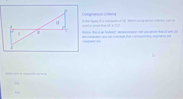 Congruence criteria
In the figure, B is mid-point of DE. Which congruence criterion can be
used to prove that AE ω CD?
Notice: this is an "indirect" demonstration; hen you prove that △ I and △ ll
are congruent, you can conclude that corresponding segments are
congruent too.
Seleccione la respuesta correcta:
SSS
ASA