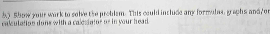 ) Show your work to solve the problem. This could include any formulas, graphs and/or 
calculation done with a calculator or in your head.