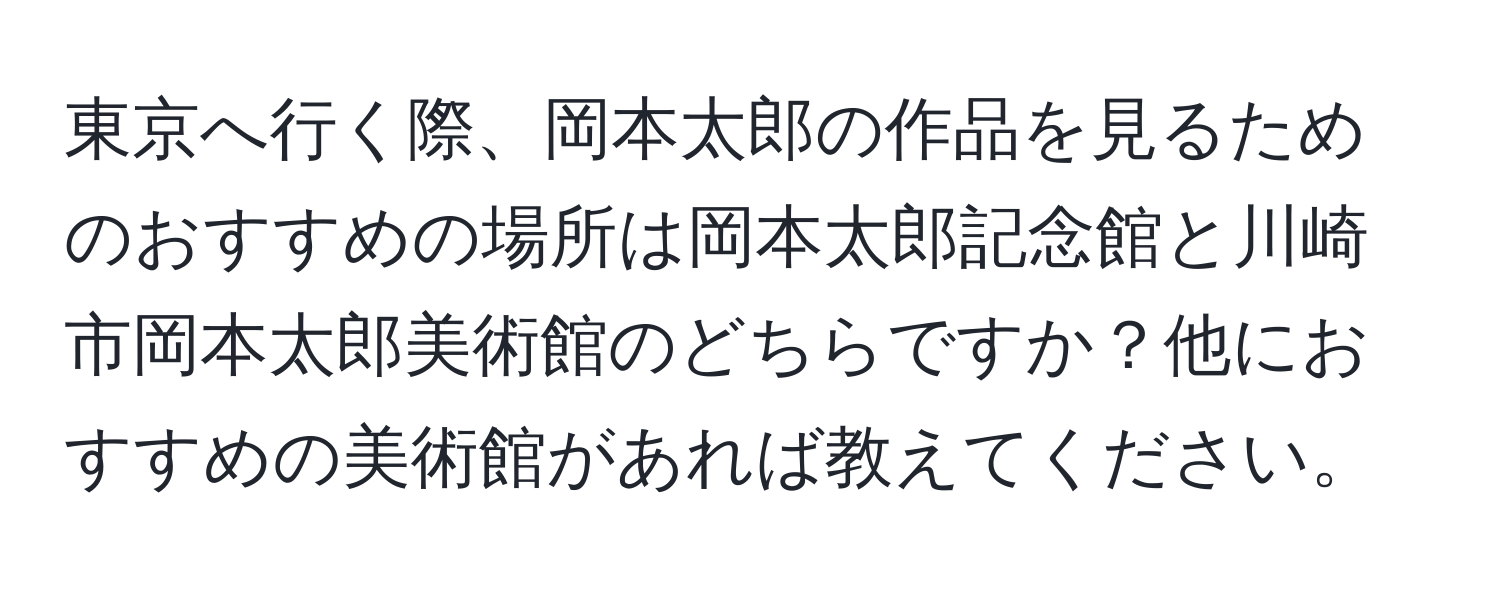 東京へ行く際、岡本太郎の作品を見るためのおすすめの場所は岡本太郎記念館と川崎市岡本太郎美術館のどちらですか？他におすすめの美術館があれば教えてください。